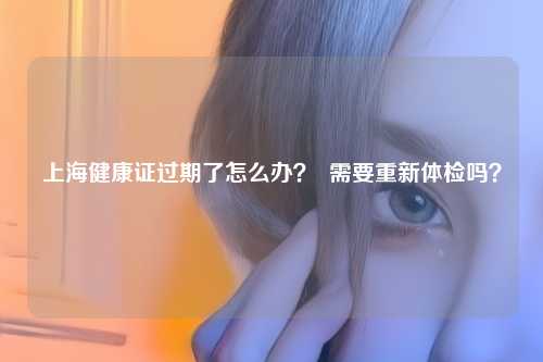 上海健康证过期了怎么办？  需要重新体检吗？