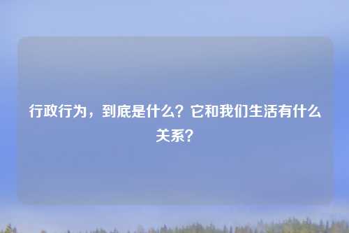 行政行为，到底是什么？它和我们生活有什么关系？