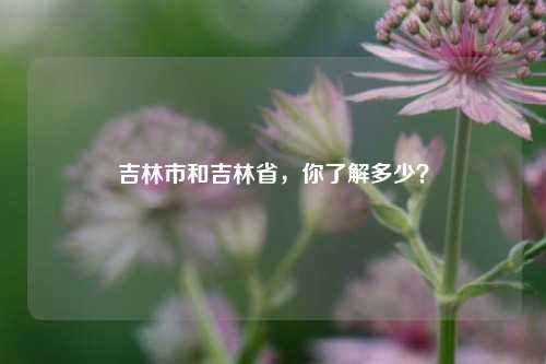 吉林市和吉林省，你了解多少？