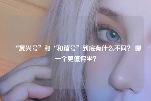 “复兴号”和“和谐号”到底有什么不同？ 哪一个更值得坐？