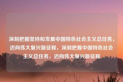 深刻把握坚持和发展中国特色社会主义总任务,迈向伟大复兴新征程,深刻把握中国特色社会主义总任务,迈向伟大复兴新征程