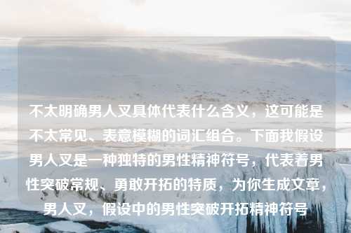 不太明确男人叉具体代表什么含义,这可能是不太常见、表意模糊的词汇组合。下面我假设男人叉是一种独特的男性精神符号,代表着男性突破常规、勇敢开拓的特质,为你生成文章,男人叉,假设中的男性突破开拓精神符号