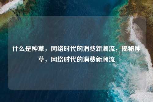 什么是种草,网络时代的消费新潮流,揭秘种草,网络时代的消费新潮流
