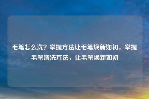 毛笔怎么洗?掌握方法让毛笔焕新如初,掌握毛笔清洗方法,让毛笔焕新如初