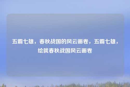 五霸七雄,春秋战国的风云画卷,五霸七雄,绘就春秋战国风云画卷