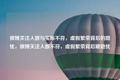 微博关注人数与实际不符，虚假繁荣背后的隐忧，微博关注人数不符，虚假繁荣背后藏隐忧