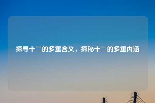 探寻十二的多重含义,探秘十二的多重内涵