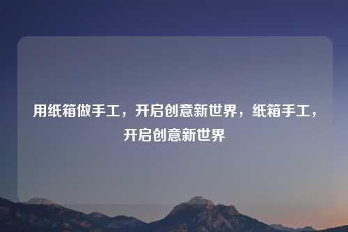 用纸箱做手工,开启创意新世界,纸箱手工,开启创意新世界
