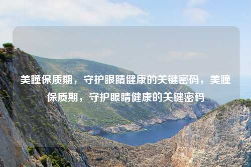 美瞳保质期,守护眼睛健康的关键密码,美瞳保质期,守护眼睛健康的关键密码