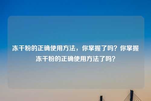 冻干粉的正确使用方法,你掌握了吗?你掌握冻干粉的正确使用方法了吗?