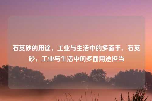 石英砂的用途,工业与生活中的多面手,石英砂,工业与生活中的多面用途担当