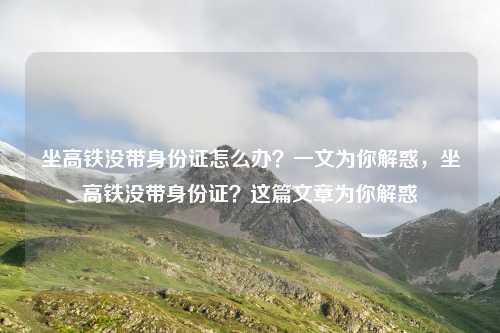 坐高铁没带身份证怎么办?一文为你解惑,坐高铁没带身份证?这篇文章为你解惑