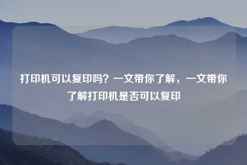 打印机可以复印吗？一文带你了解，一文带你了解打印机是否可以复印