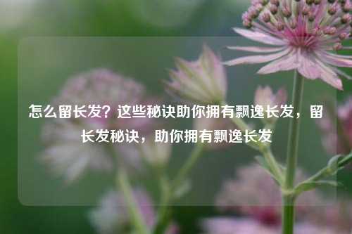 怎么留长发?这些秘诀助你拥有飘逸长发,留长发秘诀,助你拥有飘逸长发