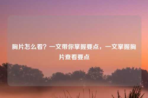 胸片怎么看？一文带你掌握要点，一文掌握胸片查看要点