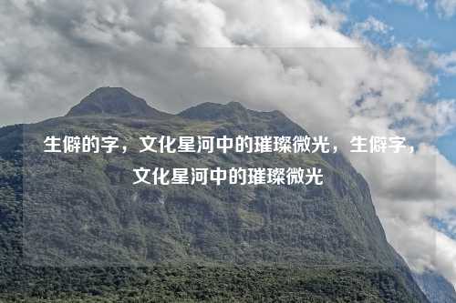 生僻的字,文化星河中的璀璨微光,生僻字,文化星河中的璀璨微光