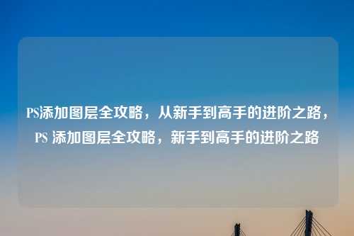PS添加图层全攻略,从新手到高手的进阶之路,PS 添加图层全攻略,新手到高手的进阶之路