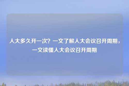 人大多久开一次?一文了解人大会议召开周期,一文读懂人大会议召开周期
