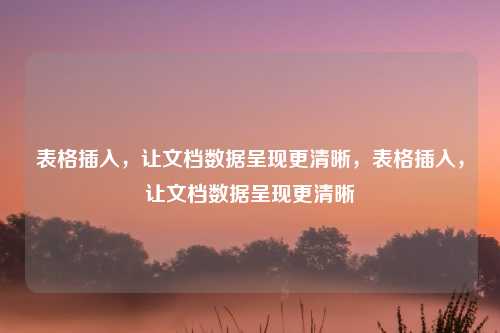 表格插入,让文档数据呈现更清晰,表格插入,让文档数据呈现更清晰
