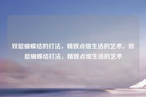 双层蝴蝶结的打法，精致点缀生活的艺术，双层蝴蝶结打法，精致点缀生活的艺术