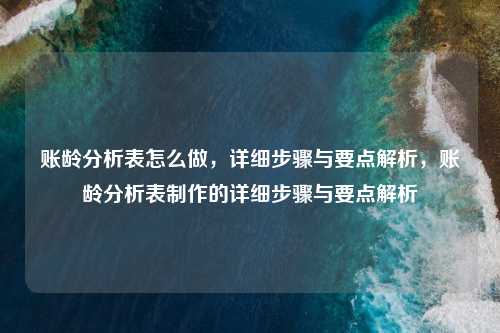 账龄分析表怎么做，详细步骤与要点解析，账龄分析表制作的详细步骤与要点解析