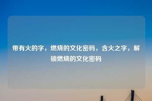 带有火的字,燃烧的文化密码,含火之字,解锁燃烧的文化密码
