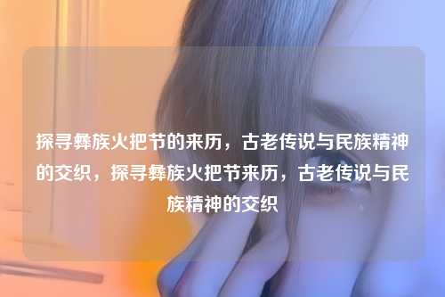 探寻彝族火把节的来历,古老传说与民族精神的交织,探寻彝族火把节来历,古老传说与民族精神的交织