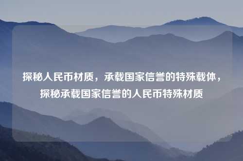 探秘人民币材质,承载国家信誉的特殊载体,探秘承载国家信誉的人民币特殊材质