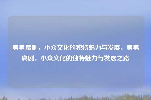 男男腐剧,小众文化的独特魅力与发展,男男腐剧,小众文化的独特魅力与发展之路