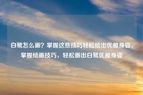 白鹭怎么画?掌握这些技巧轻松绘出优雅身姿,掌握绘画技巧,轻松画出白鹭优雅身姿