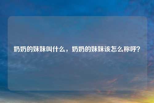 奶奶的妹妹叫什么,奶奶的妹妹该怎么称呼?