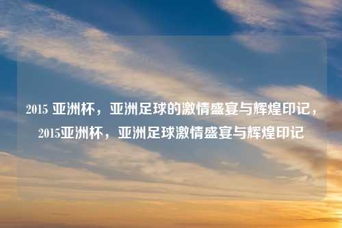 2015 亚洲杯,亚洲足球的激情盛宴与辉煌印记,2015亚洲杯,亚洲足球激情盛宴与辉煌印记