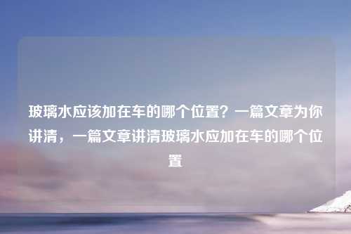 玻璃水应该加在车的哪个位置?一篇文章为你讲清,一篇文章讲清玻璃水应加在车的哪个位置