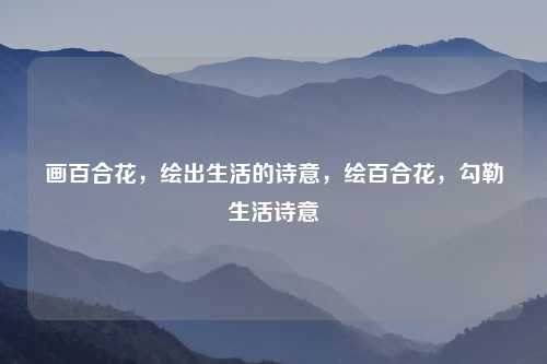 画百合花,绘出生活的诗意,绘百合花,勾勒生活诗意