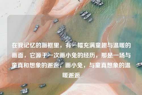 在我记忆的画框里,有一幅充满童趣与温暖的画面,它源于一次画小兔的经历,那是一场与童真和想象的邂逅,画小兔,与童真想象的温暖邂逅