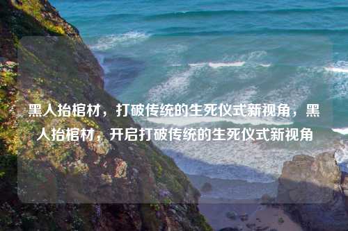 黑人抬棺材，打破传统的生死仪式新视角，黑人抬棺材，开启打破传统的生死仪式新视角