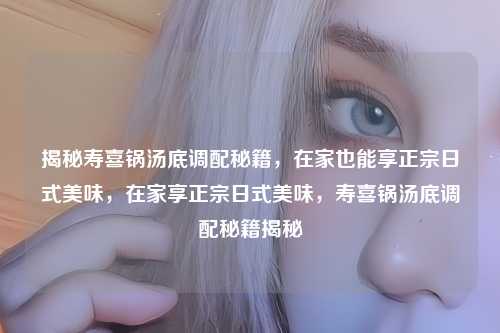 揭秘寿喜锅汤底调配秘籍,在家也能享正宗日式美味,在家享正宗日式美味,寿喜锅汤底调配秘籍揭秘