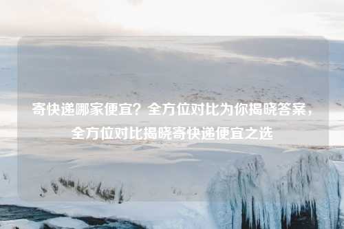 寄快递哪家便宜？全方位对比为你揭晓答案，全方位对比揭晓寄快递便宜之选