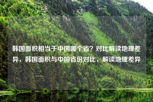 韩国面积相当于中国哪个省?对比解读地理差异,韩国面积与中国省份对比,解读地理差异