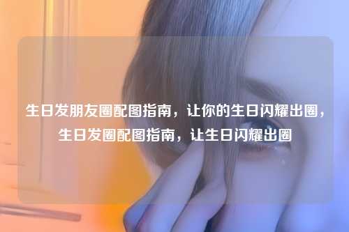 生日发朋友圈配图指南,让你的生日闪耀出圈,生日发圈配图指南,让生日闪耀出圈