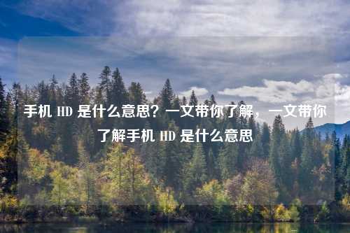 手机 HD 是什么意思?一文带你了解,一文带你了解手机 HD 是什么意思