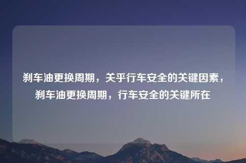 刹车油更换周期，关乎行车安全的关键因素，刹车油更换周期，行车安全的关键所在