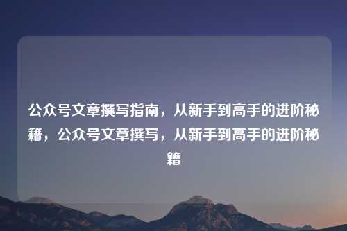 公众号文章撰写指南,从新手到高手的进阶秘籍,公众号文章撰写,从新手到高手的进阶秘籍