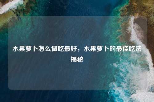 水果萝卜怎么做吃最好,水果萝卜的最佳吃法揭秘