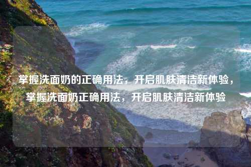 掌握洗面奶的正确用法,开启肌肤清洁新体验,掌握洗面奶正确用法,开启肌肤清洁新体验