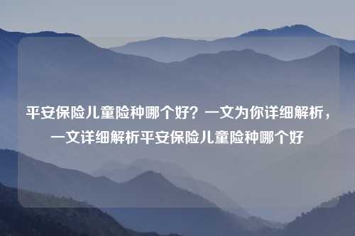 平安保险儿童险种哪个好?一文为你详细解析,一文详细解析平安保险儿童险种哪个好