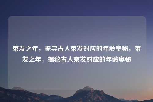 束发之年,探寻古人束发对应的年龄奥秘,束发之年,揭秘古人束发对应的年龄奥秘