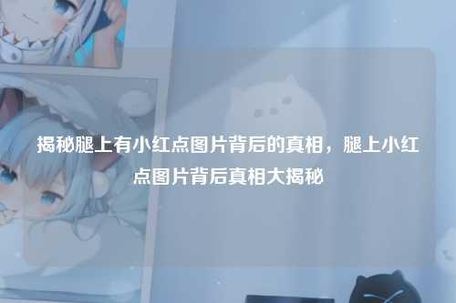 揭秘腿上有小红点图片背后的真相,腿上小红点图片背后真相大揭秘