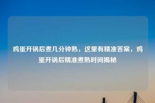 鸡蛋开锅后煮几分钟熟，这里有精准答案，鸡蛋开锅后精准煮熟时间揭秘