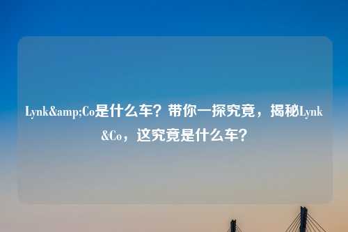 Lynk&Co是什么车？带你一探究竟，揭秘Lynk&Co，这究竟是什么车？